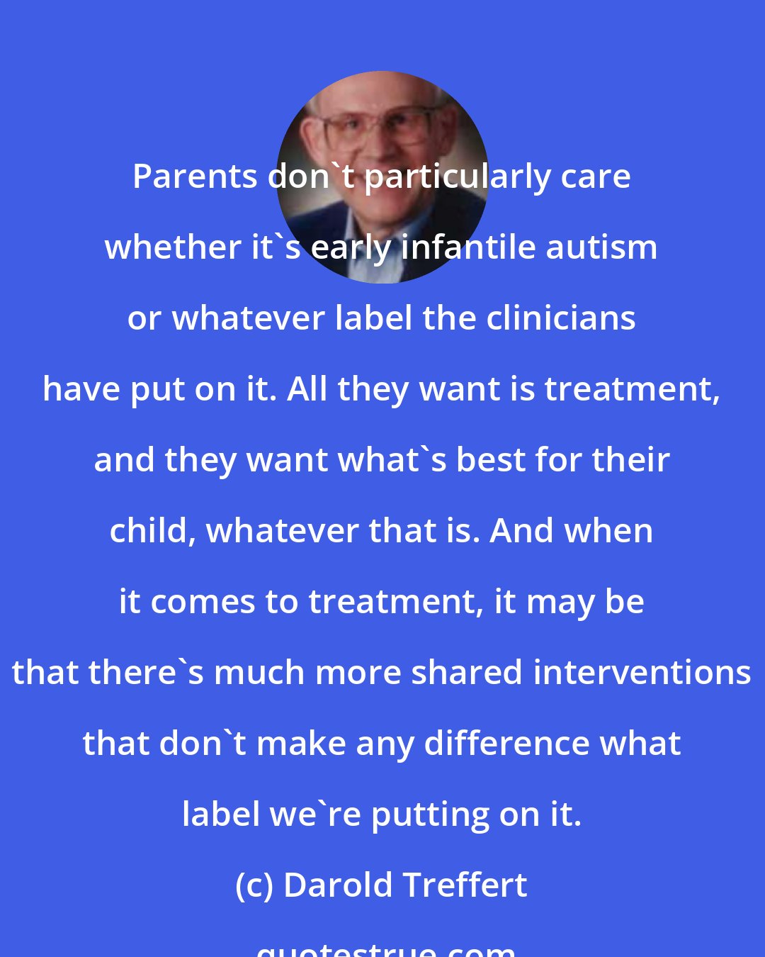 Darold Treffert: Parents don't particularly care whether it's early infantile autism or whatever label the clinicians have put on it. All they want is treatment, and they want what's best for their child, whatever that is. And when it comes to treatment, it may be that there's much more shared interventions that don't make any difference what label we're putting on it.