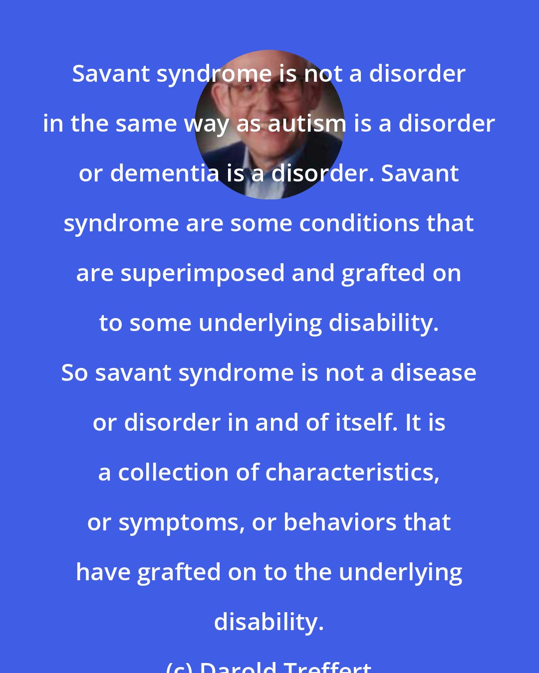 Darold Treffert: Savant syndrome is not a disorder in the same way as autism is a disorder or dementia is a disorder. Savant syndrome are some conditions that are superimposed and grafted on to some underlying disability. So savant syndrome is not a disease or disorder in and of itself. It is a collection of characteristics, or symptoms, or behaviors that have grafted on to the underlying disability.