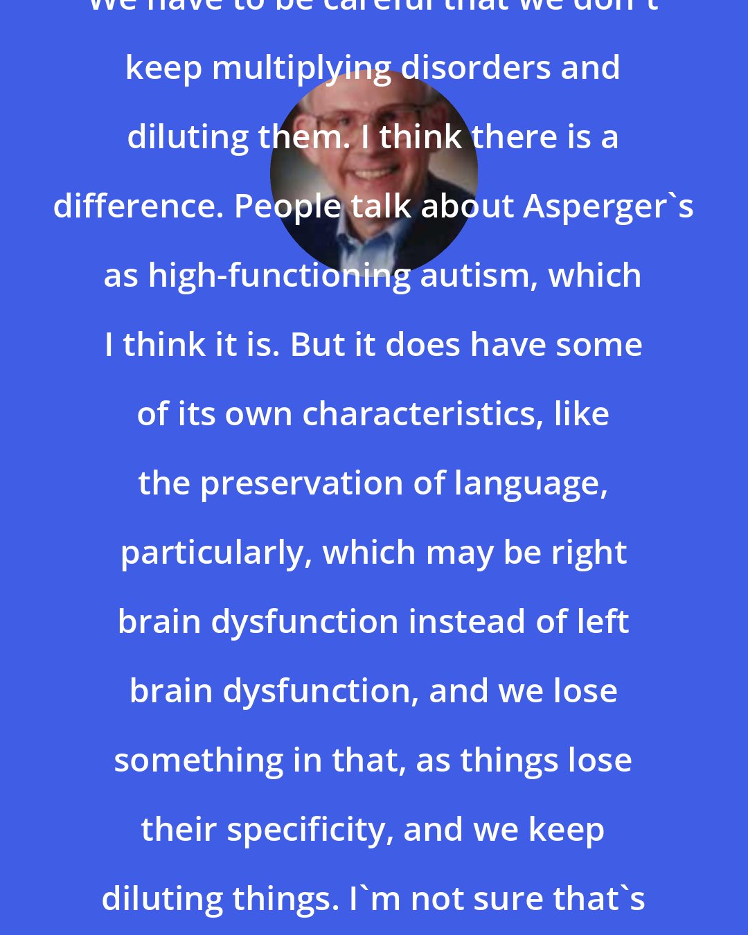 Darold Treffert: We have to be careful that we don't keep multiplying disorders and diluting them. I think there is a difference. People talk about Asperger's as high-functioning autism, which I think it is. But it does have some of its own characteristics, like the preservation of language, particularly, which may be right brain dysfunction instead of left brain dysfunction, and we lose something in that, as things lose their specificity, and we keep diluting things. I'm not sure that's helpful.