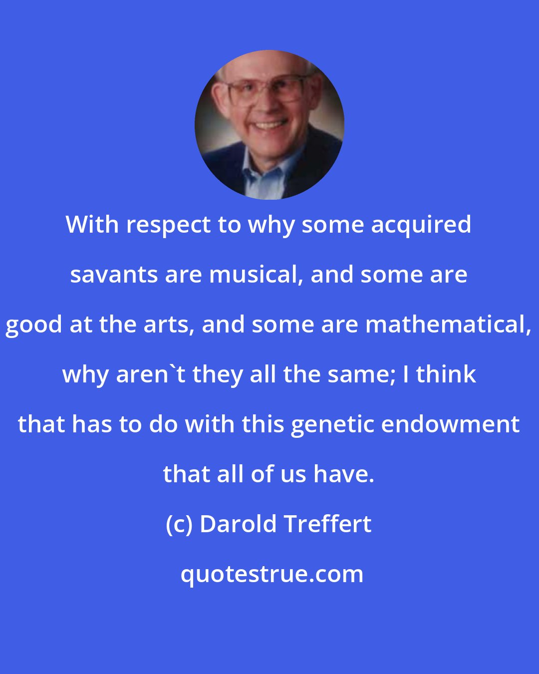 Darold Treffert: With respect to why some acquired savants are musical, and some are good at the arts, and some are mathematical, why aren't they all the same; I think that has to do with this genetic endowment that all of us have.