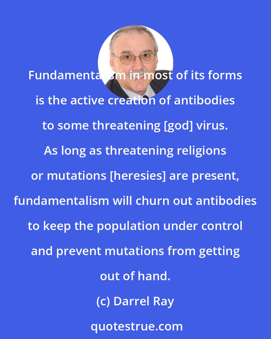 Darrel Ray: Fundamentalism in most of its forms is the active creation of antibodies to some threatening [god] virus. As long as threatening religions or mutations [heresies] are present, fundamentalism will churn out antibodies to keep the population under control and prevent mutations from getting out of hand.