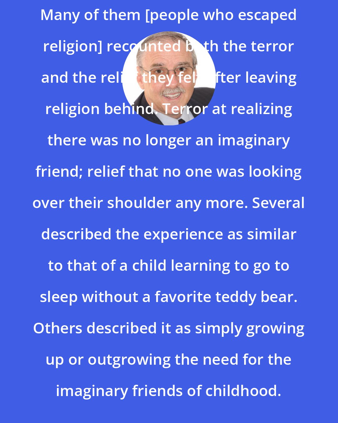 Darrel Ray: Many of them [people who escaped religion] recounted both the terror and the relief they felt after leaving religion behind. Terror at realizing there was no longer an imaginary friend; relief that no one was looking over their shoulder any more. Several described the experience as similar to that of a child learning to go to sleep without a favorite teddy bear. Others described it as simply growing up or outgrowing the need for the imaginary friends of childhood.