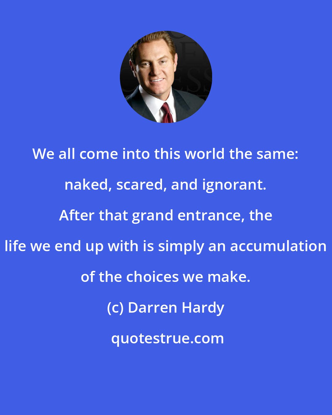 Darren Hardy: We all come into this world the same: naked, scared, and ignorant. After that grand entrance, the life we end up with is simply an accumulation of the choices we make.