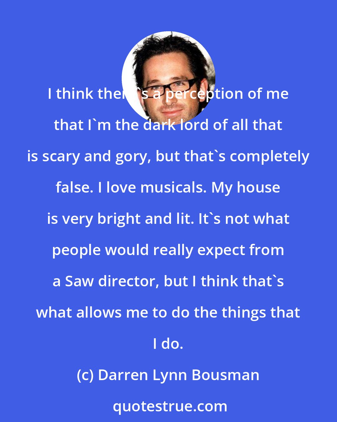 Darren Lynn Bousman: I think there's a perception of me that I'm the dark lord of all that is scary and gory, but that's completely false. I love musicals. My house is very bright and lit. It's not what people would really expect from a Saw director, but I think that's what allows me to do the things that I do.