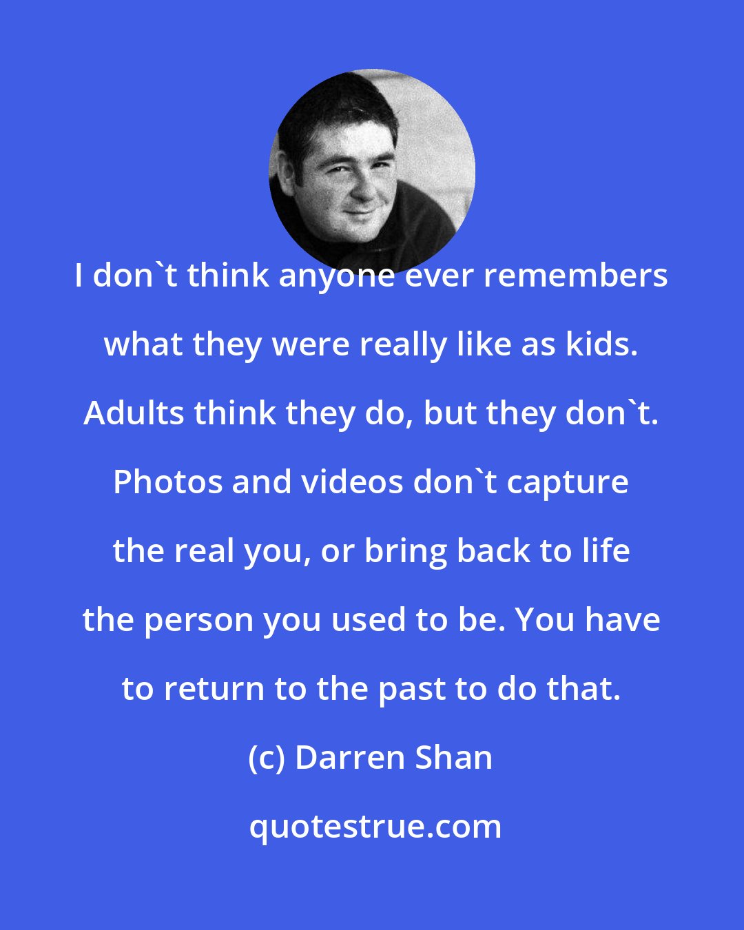 Darren Shan: I don't think anyone ever remembers what they were really like as kids. Adults think they do, but they don't. Photos and videos don't capture the real you, or bring back to life the person you used to be. You have to return to the past to do that.