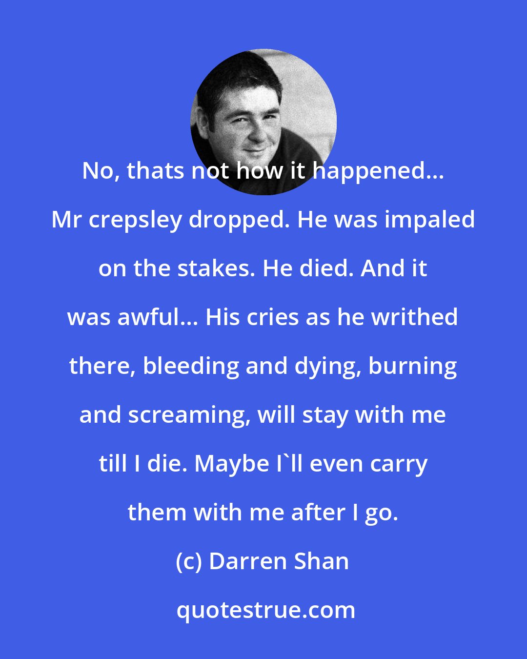Darren Shan: No, thats not how it happened... Mr crepsley dropped. He was impaled on the stakes. He﻿ died. And it was awful... His cries as he writhed there, bleeding and dying, burning and screaming, will stay with me till I die. Maybe I'll even carry them with me after I go.