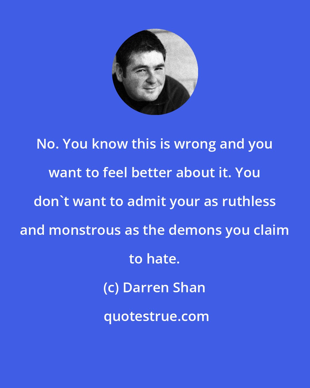 Darren Shan: No. You know this is wrong and you want to feel better about it. You don't want to admit your as ruthless and monstrous as the demons you claim to hate.