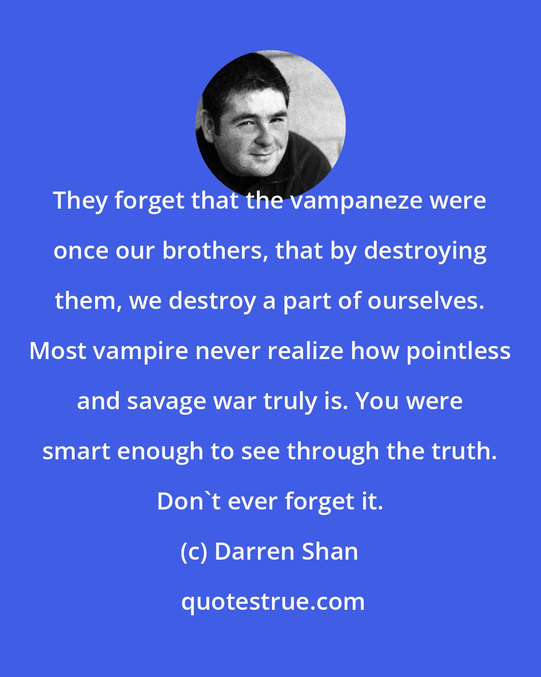 Darren Shan: They forget that the vampaneze were once our brothers, that by destroying them, we destroy a part of ourselves. Most vampire never realize how pointless and savage war truly is. You were smart enough to see through the truth. Don't ever forget it.