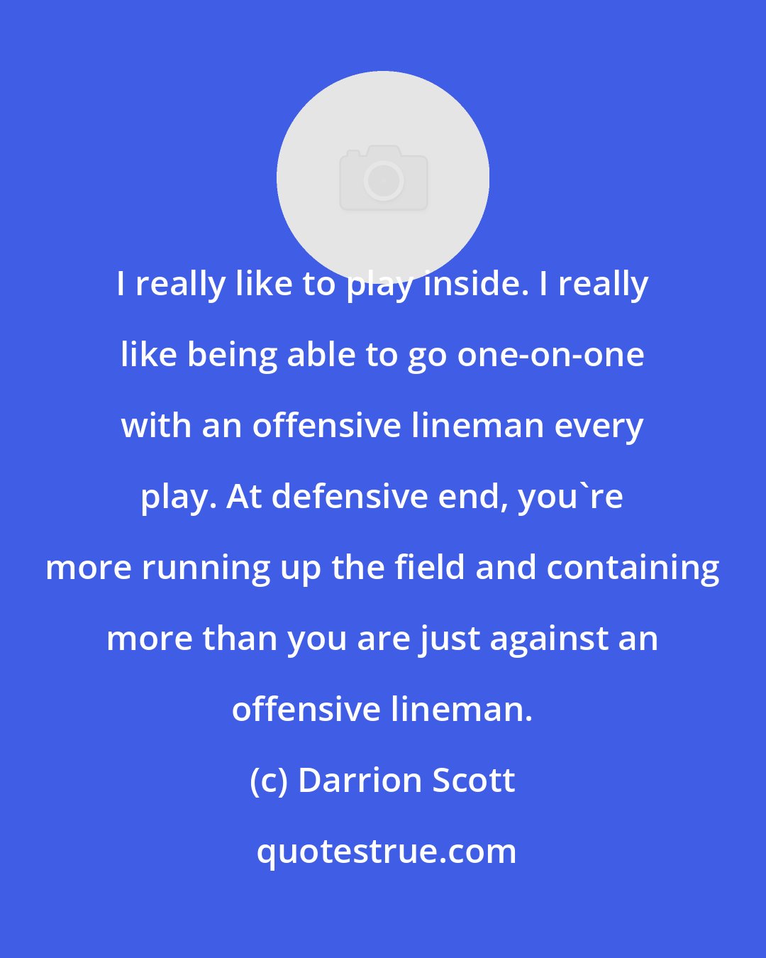 Darrion Scott: I really like to play inside. I really like being able to go one-on-one with an offensive lineman every play. At defensive end, you're more running up the field and containing more than you are just against an offensive lineman.