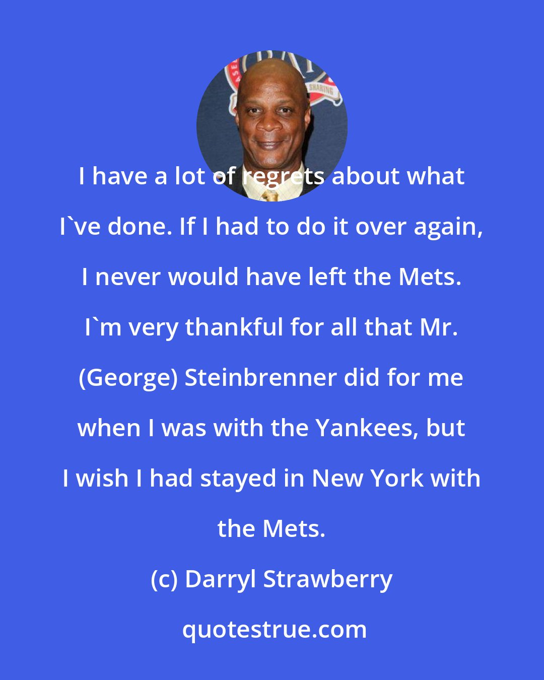 Darryl Strawberry: I have a lot of regrets about what I've done. If I had to do it over again, I never would have left the Mets. I'm very thankful for all that Mr. (George) Steinbrenner did for me when I was with the Yankees, but I wish I had stayed in New York with the Mets.