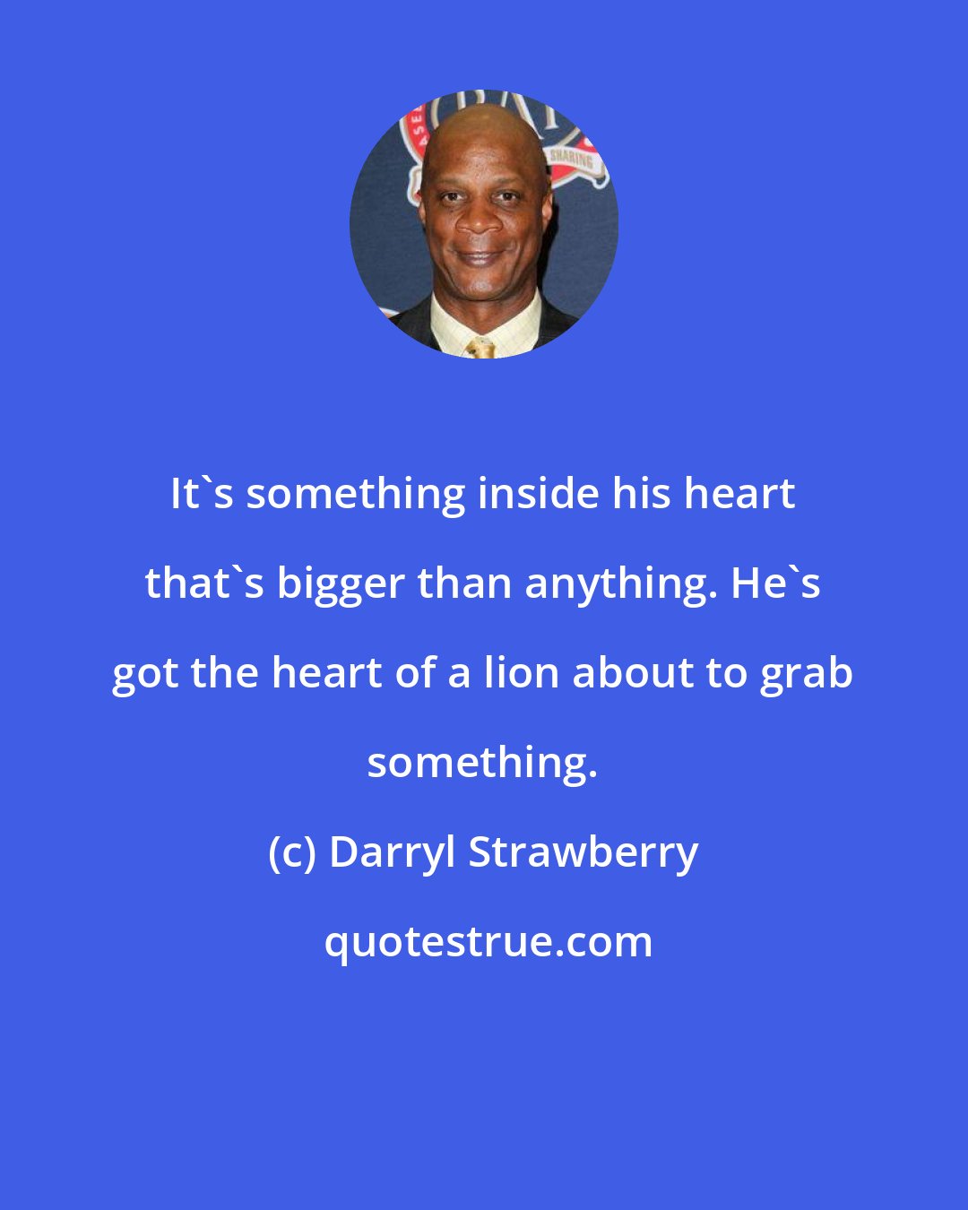 Darryl Strawberry: It's something inside his heart that's bigger than anything. He's got the heart of a lion about to grab something.