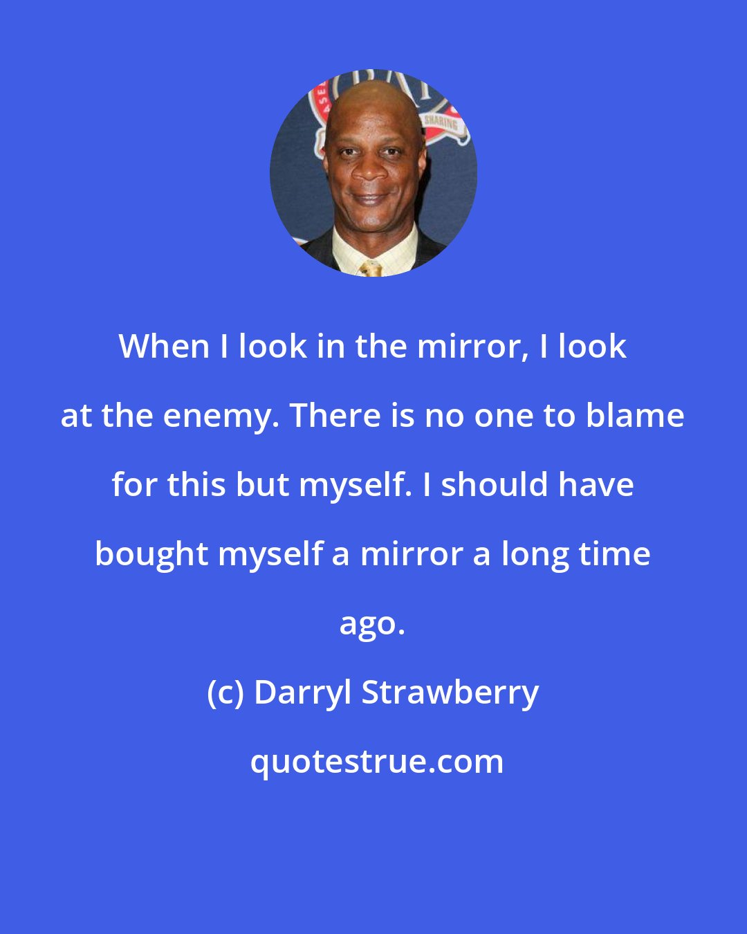 Darryl Strawberry: When I look in the mirror, I look at the enemy. There is no one to blame for this but myself. I should have bought myself a mirror a long time ago.