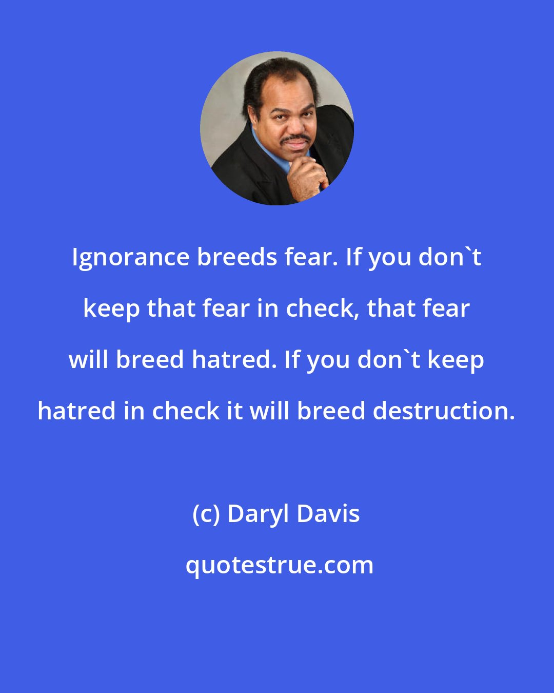 Daryl Davis: Ignorance breeds fear. If you don't keep that fear in check, that fear will breed hatred. If you don't keep hatred in check it will breed destruction.