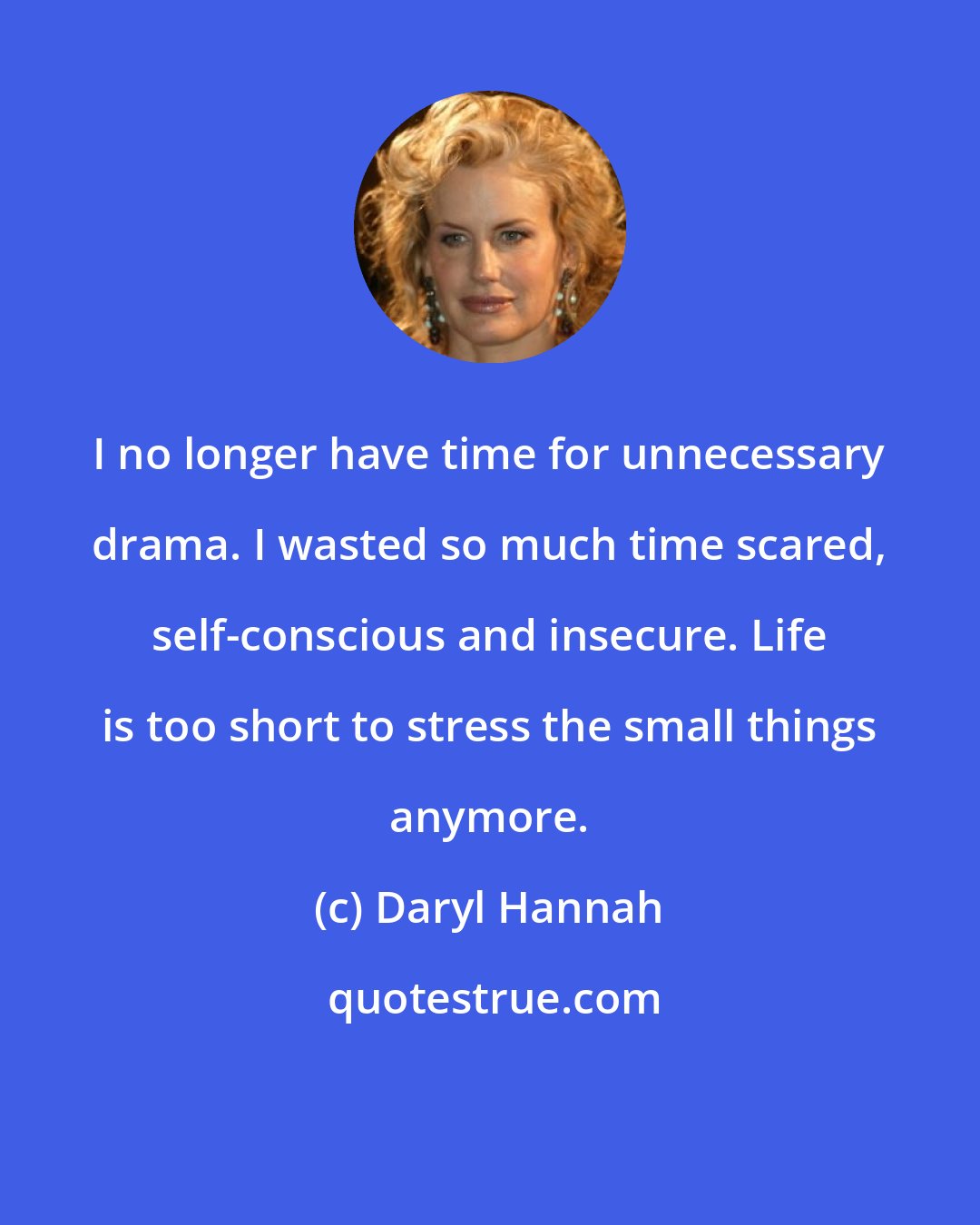 Daryl Hannah: I no longer have time for unnecessary drama. I wasted so much time scared, self-conscious and insecure. Life is too short to stress the small things anymore.