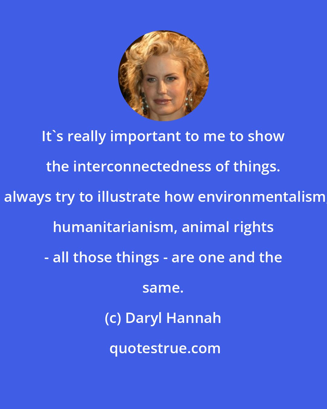 Daryl Hannah: It's really important to me to show the interconnectedness of things. I always try to illustrate how environmentalism, humanitarianism, animal rights - all those things - are one and the same.