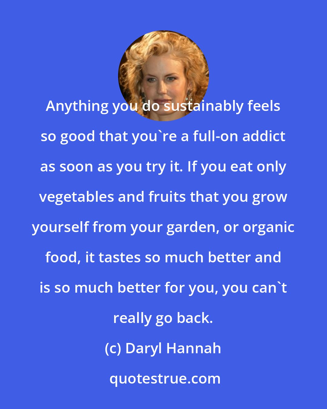 Daryl Hannah: Anything you do sustainably feels so good that you're a full-on addict as soon as you try it. If you eat only vegetables and fruits that you grow yourself from your garden, or organic food, it tastes so much better and is so much better for you, you can't really go back.