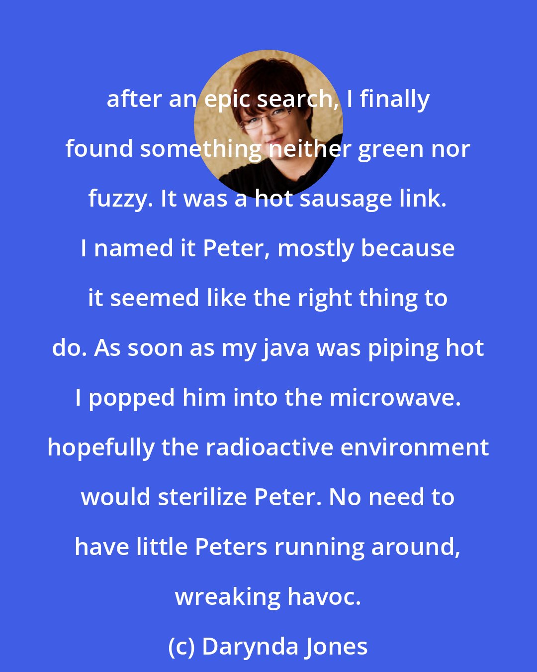 Darynda Jones: after an epic search, I finally found something neither green nor fuzzy. It was a hot sausage link. I named it Peter, mostly because it seemed like the right thing to do. As soon as my java was piping hot I popped him into the microwave. hopefully the radioactive environment would sterilize Peter. No need to have little Peters running around, wreaking havoc.