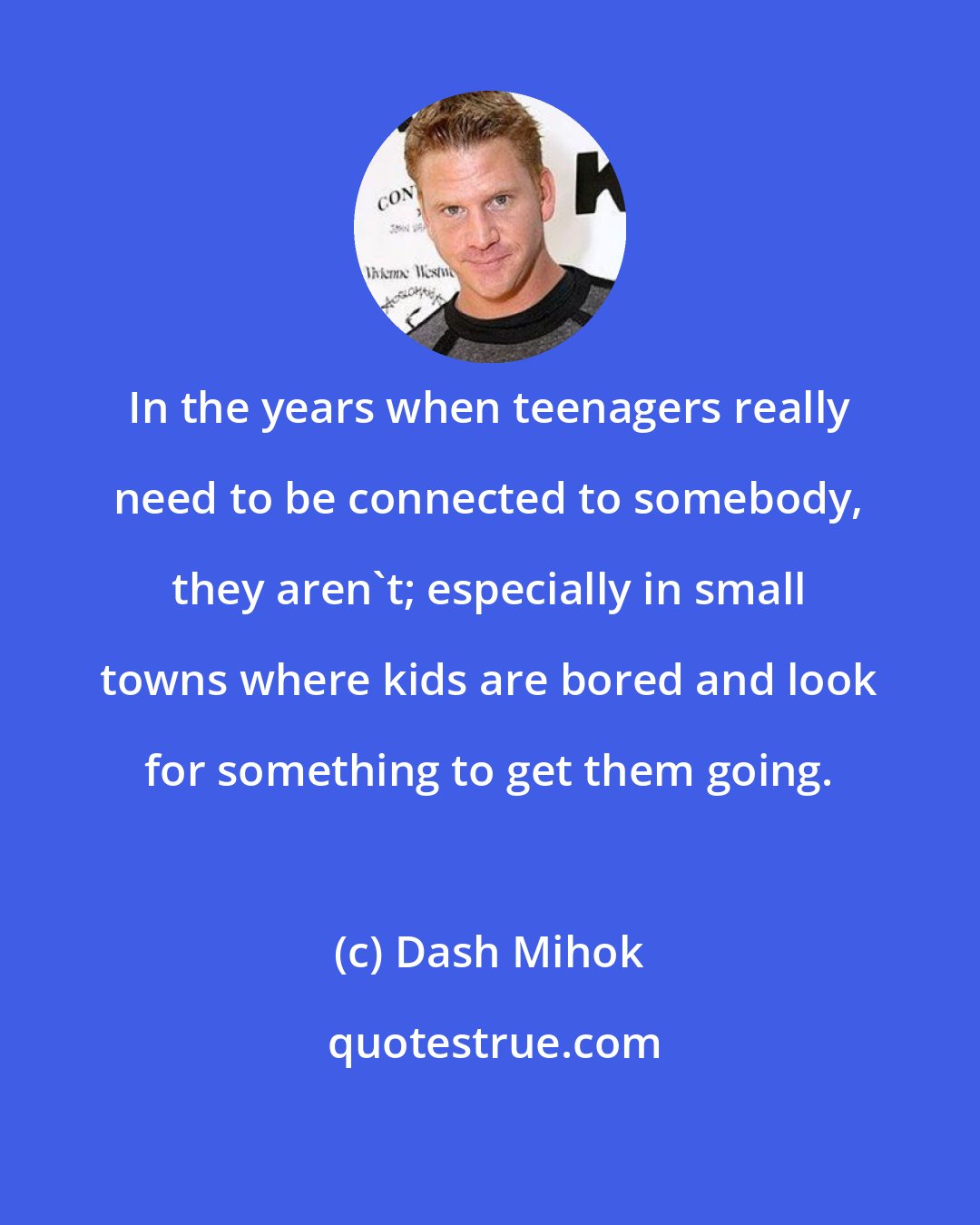 Dash Mihok: In the years when teenagers really need to be connected to somebody, they aren't; especially in small towns where kids are bored and look for something to get them going.