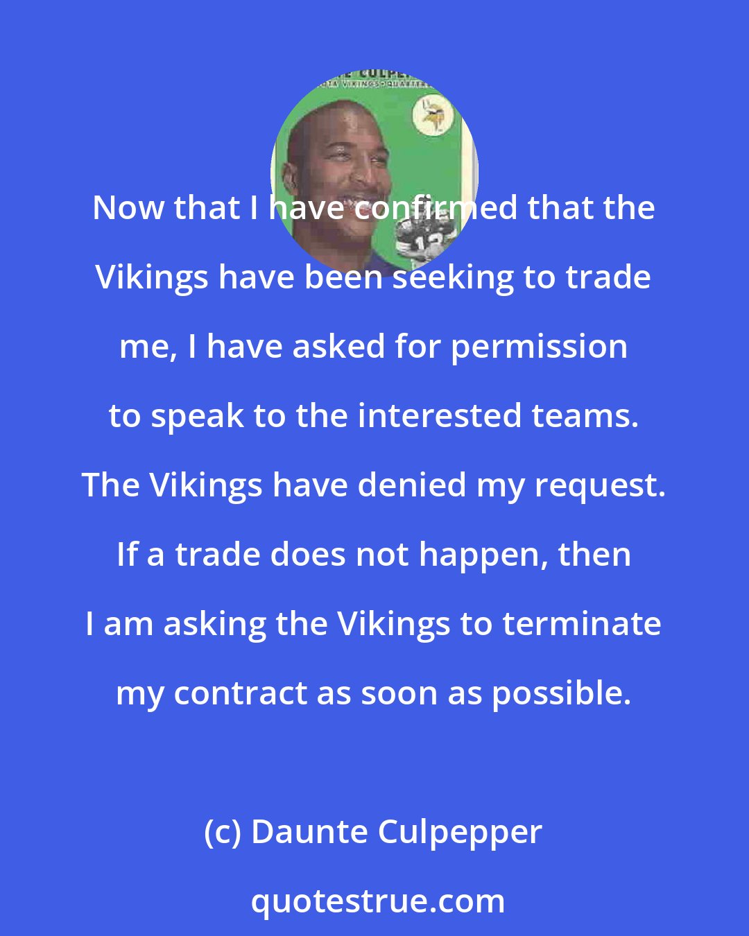 Daunte Culpepper: Now that I have confirmed that the Vikings have been seeking to trade me, I have asked for permission to speak to the interested teams. The Vikings have denied my request. If a trade does not happen, then I am asking the Vikings to terminate my contract as soon as possible.