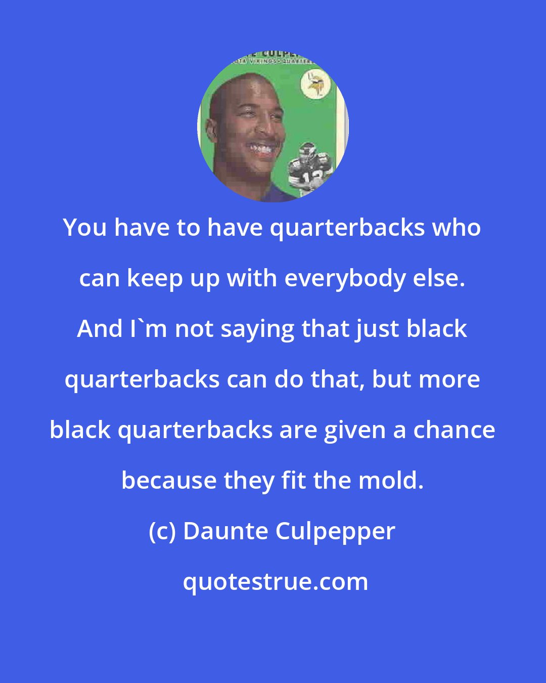 Daunte Culpepper: You have to have quarterbacks who can keep up with everybody else. And I'm not saying that just black quarterbacks can do that, but more black quarterbacks are given a chance because they fit the mold.