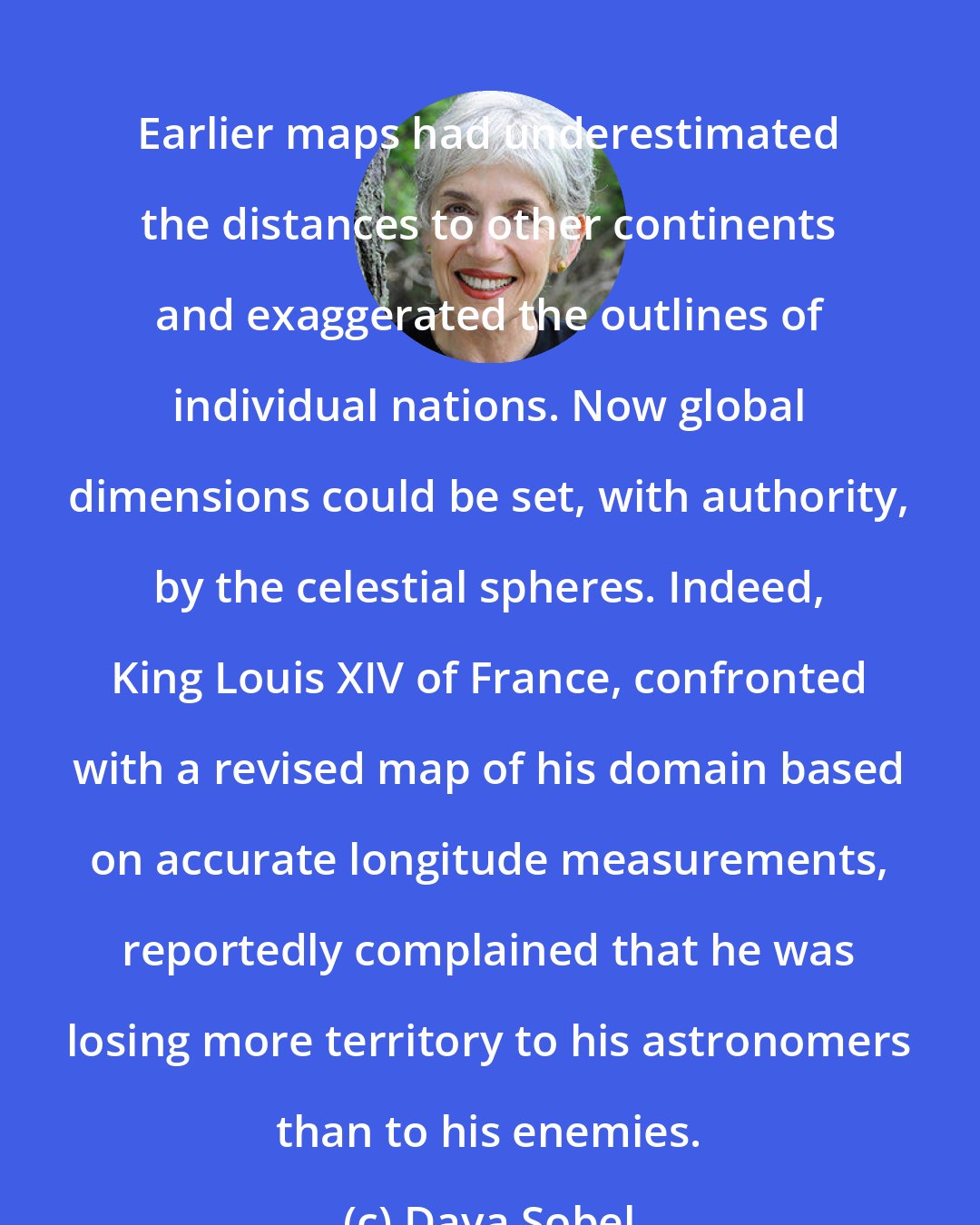 Dava Sobel: Earlier maps had underestimated the distances to other continents and exaggerated the outlines of individual nations. Now global dimensions could be set, with authority, by the celestial spheres. Indeed, King Louis XIV of France, confronted with a revised map of his domain based on accurate longitude measurements, reportedly complained that he was losing more territory to his astronomers than to his enemies.