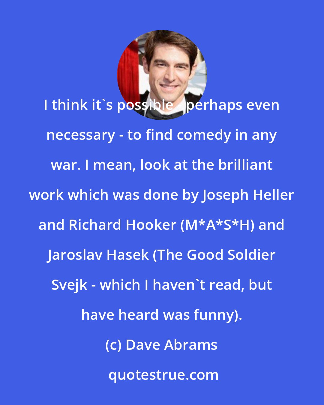 Dave Abrams: I think it's possible - perhaps even necessary - to find comedy in any war. I mean, look at the brilliant work which was done by Joseph Heller and Richard Hooker (M*A*S*H) and Jaroslav Hasek (The Good Soldier Svejk - which I haven't read, but have heard was funny).