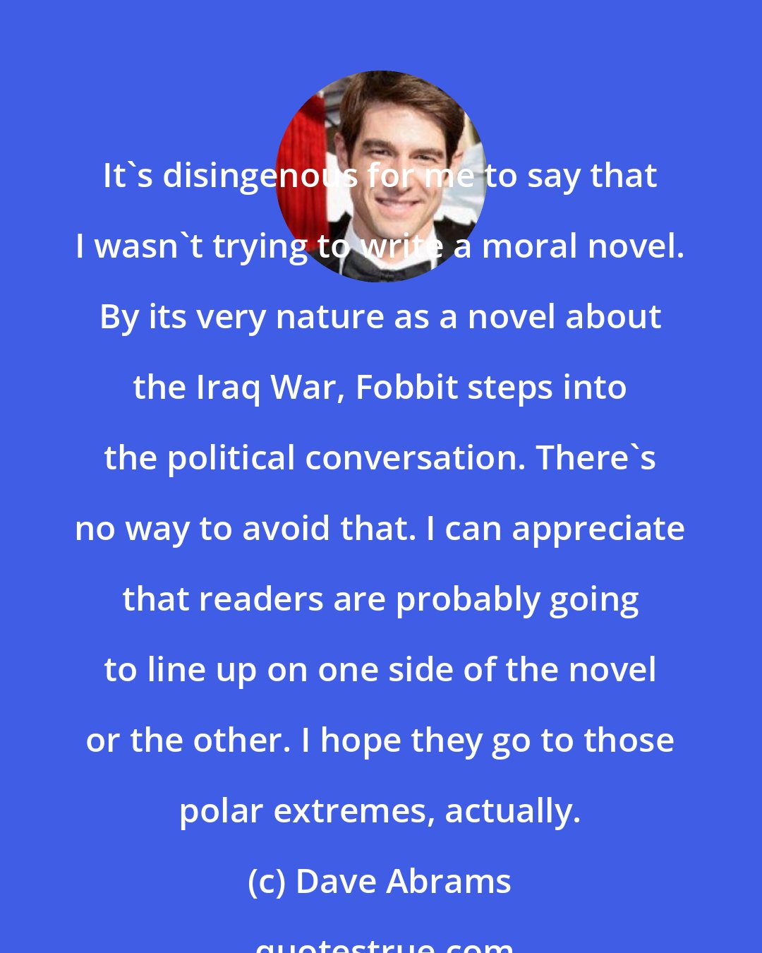 Dave Abrams: It's disingenous for me to say that I wasn't trying to write a moral novel. By its very nature as a novel about the Iraq War, Fobbit steps into the political conversation. There's no way to avoid that. I can appreciate that readers are probably going to line up on one side of the novel or the other. I hope they go to those polar extremes, actually.