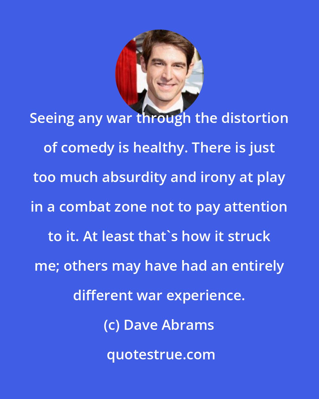 Dave Abrams: Seeing any war through the distortion of comedy is healthy. There is just too much absurdity and irony at play in a combat zone not to pay attention to it. At least that's how it struck me; others may have had an entirely different war experience.