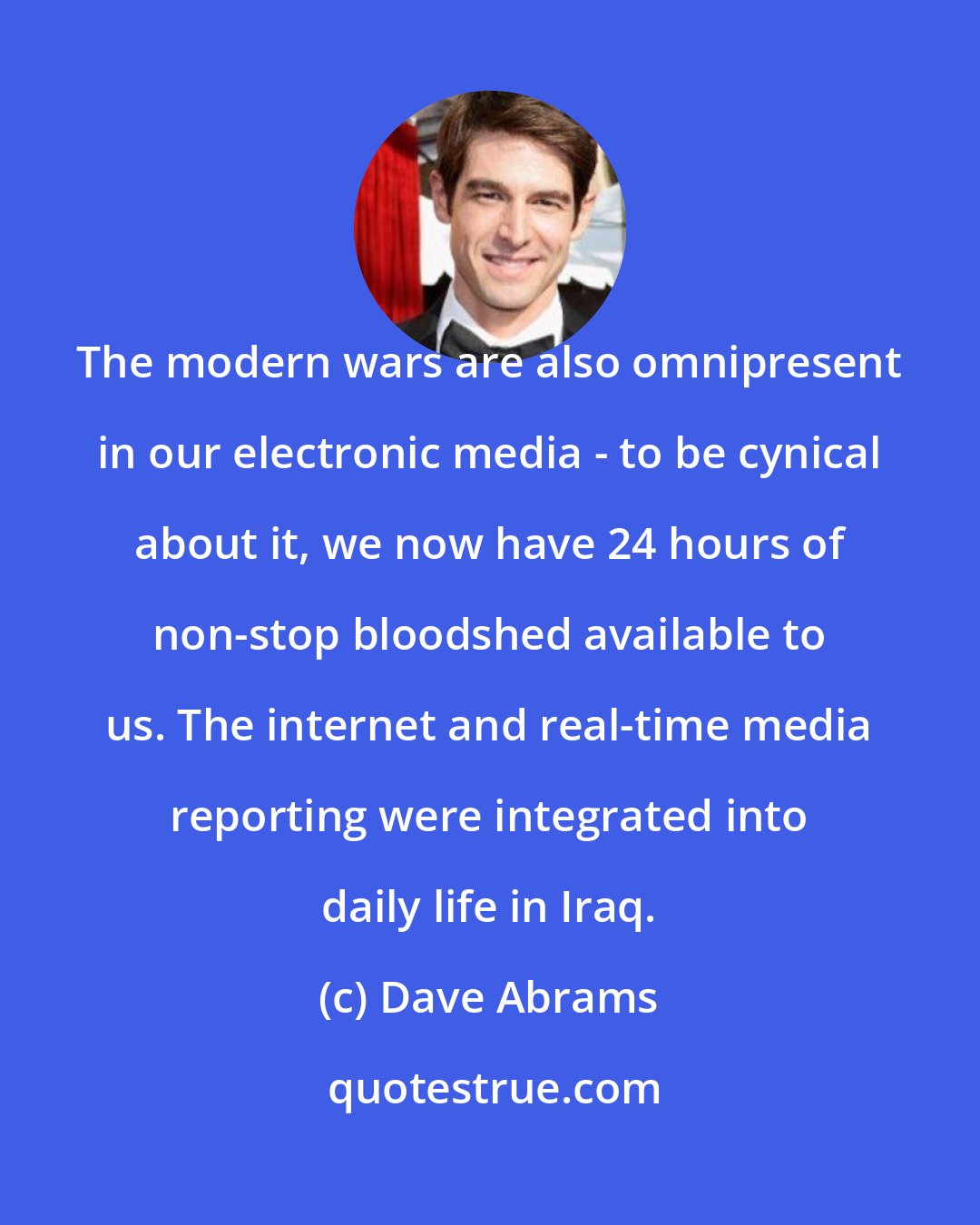 Dave Abrams: The modern wars are also omnipresent in our electronic media - to be cynical about it, we now have 24 hours of non-stop bloodshed available to us. The internet and real-time media reporting were integrated into daily life in Iraq.