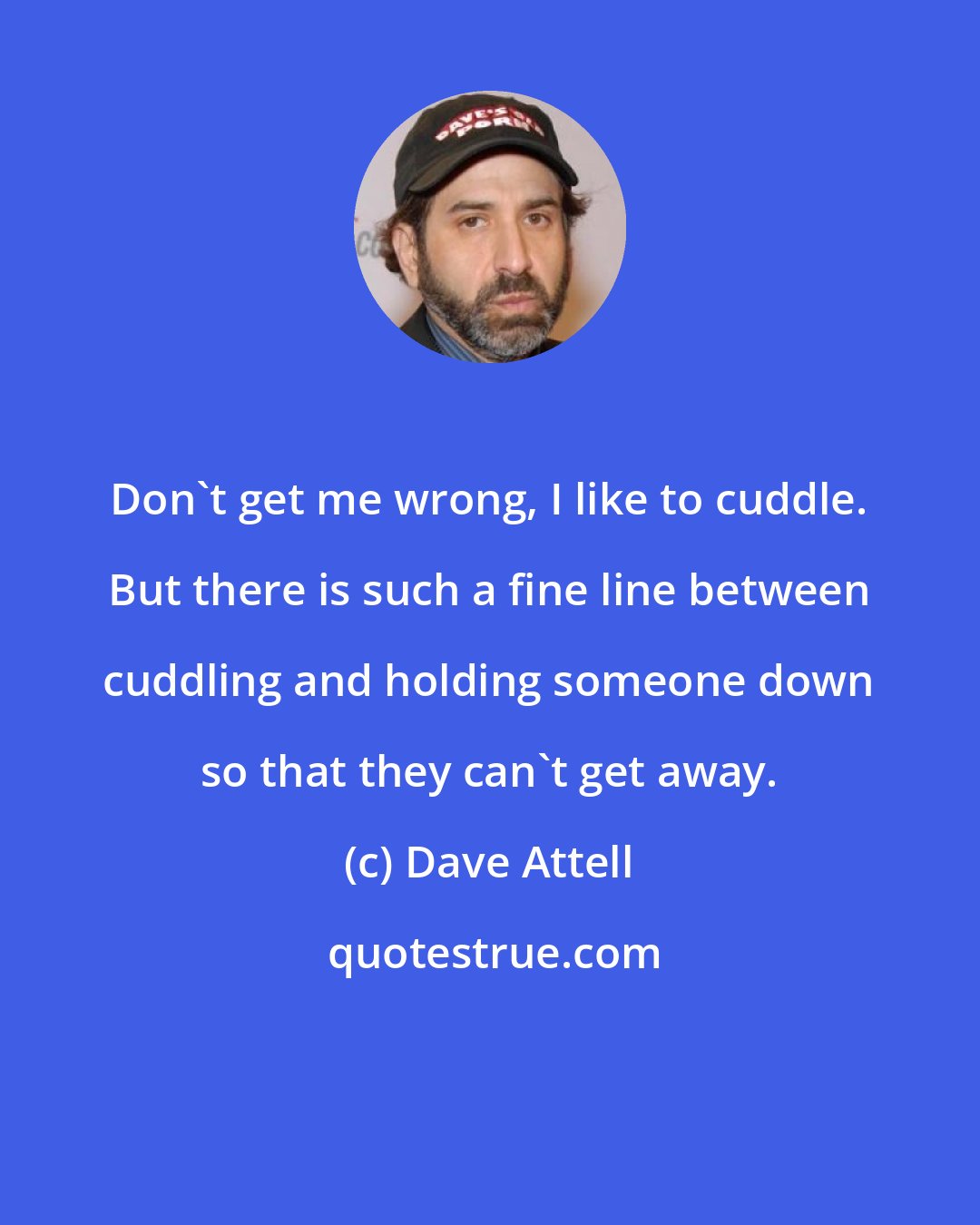 Dave Attell: Don't get me wrong, I like to cuddle. But there is such a fine line between cuddling and holding someone down so that they can't get away.