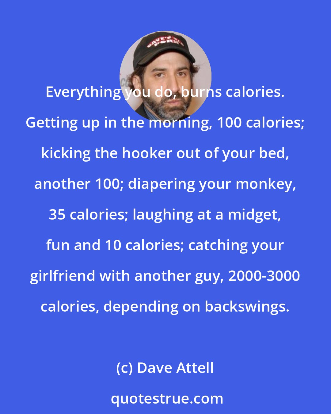 Dave Attell: Everything you do, burns calories. Getting up in the morning, 100 calories; kicking the hooker out of your bed, another 100; diapering your monkey, 35 calories; laughing at a midget, fun and 10 calories; catching your girlfriend with another guy, 2000-3000 calories, depending on backswings.