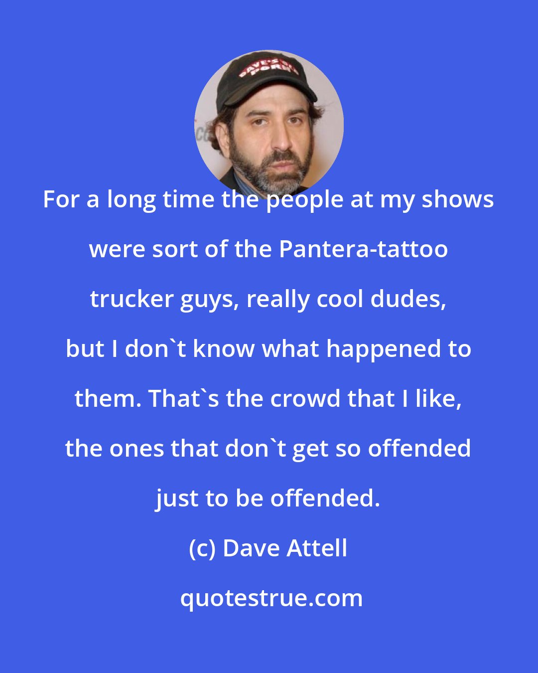 Dave Attell: For a long time the people at my shows were sort of the Pantera-tattoo trucker guys, really cool dudes, but I don't know what happened to them. That's the crowd that I like, the ones that don't get so offended just to be offended.