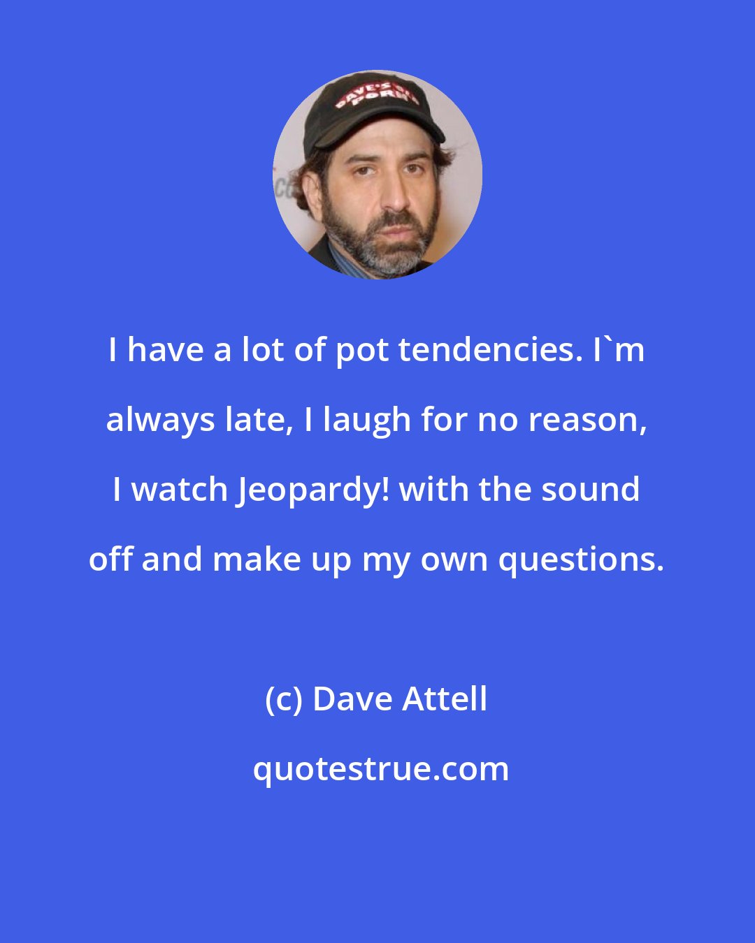 Dave Attell: I have a lot of pot tendencies. I'm always late, I laugh for no reason, I watch Jeopardy! with the sound off and make up my own questions.