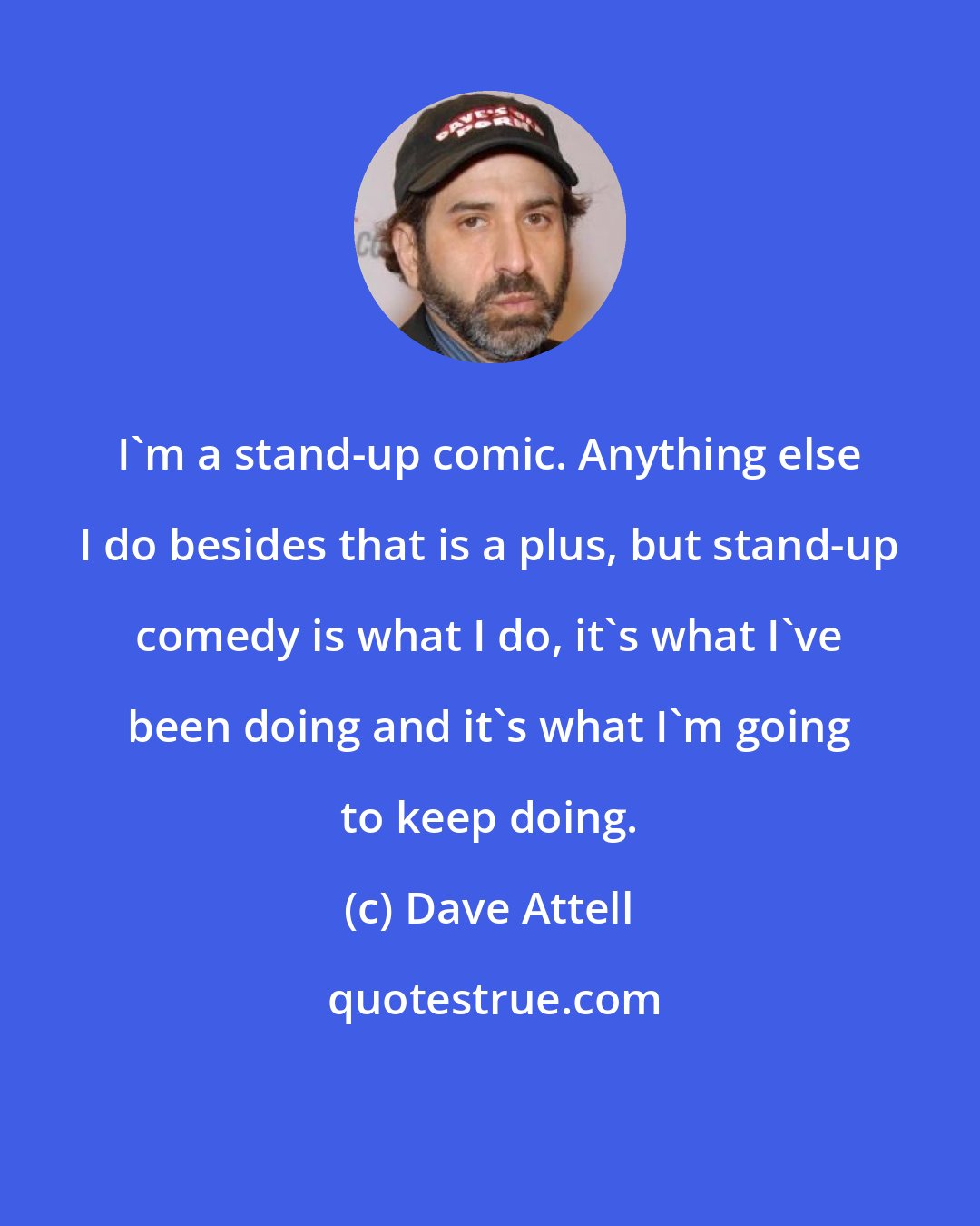 Dave Attell: I'm a stand-up comic. Anything else I do besides that is a plus, but stand-up comedy is what I do, it's what I've been doing and it's what I'm going to keep doing.