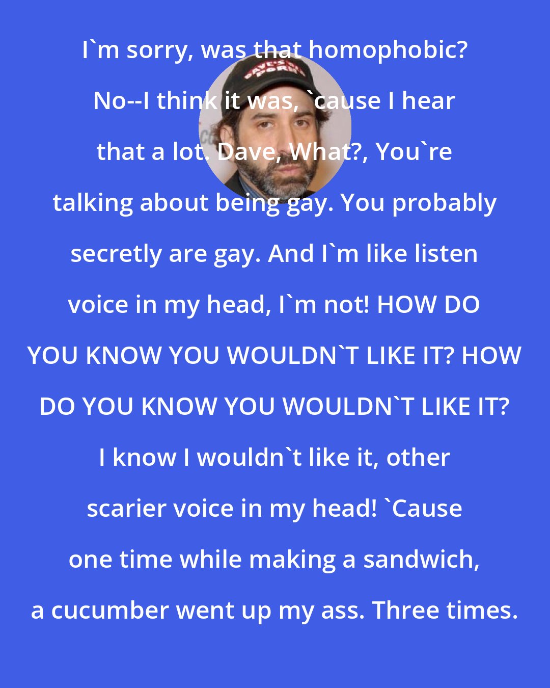 Dave Attell: I'm sorry, was that homophobic? No--I think it was, 'cause I hear that a lot. Dave, What?, You're talking about being gay. You probably secretly are gay. And I'm like listen voice in my head, I'm not! HOW DO YOU KNOW YOU WOULDN'T LIKE IT? HOW DO YOU KNOW YOU WOULDN'T LIKE IT? I know I wouldn't like it, other scarier voice in my head! 'Cause one time while making a sandwich, a cucumber went up my ass. Three times.