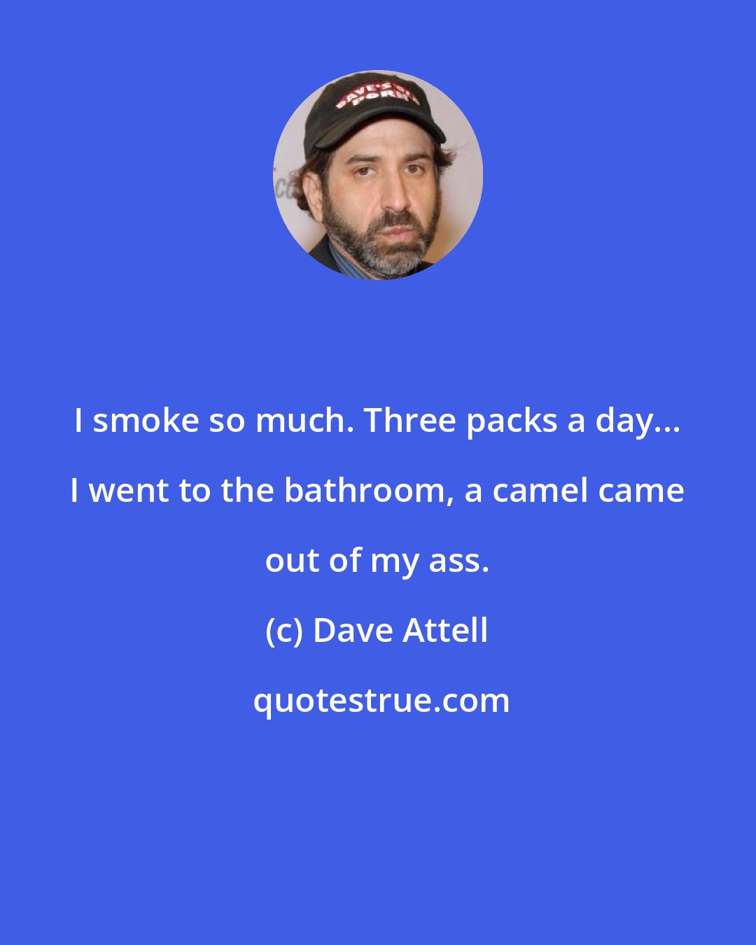 Dave Attell: I smoke so much. Three packs a day... I went to the bathroom, a camel came out of my ass.