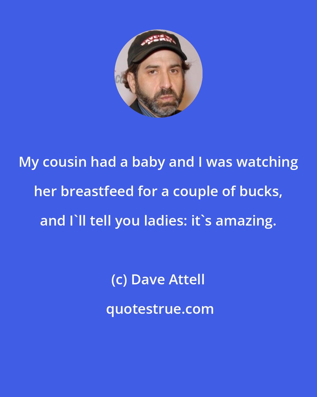 Dave Attell: My cousin had a baby and I was watching her breastfeed for a couple of bucks, and I'll tell you ladies: it's amazing.