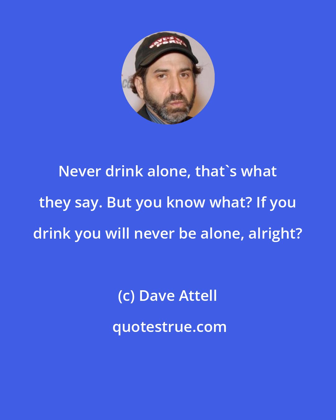 Dave Attell: Never drink alone, that's what they say. But you know what? If you drink you will never be alone, alright?