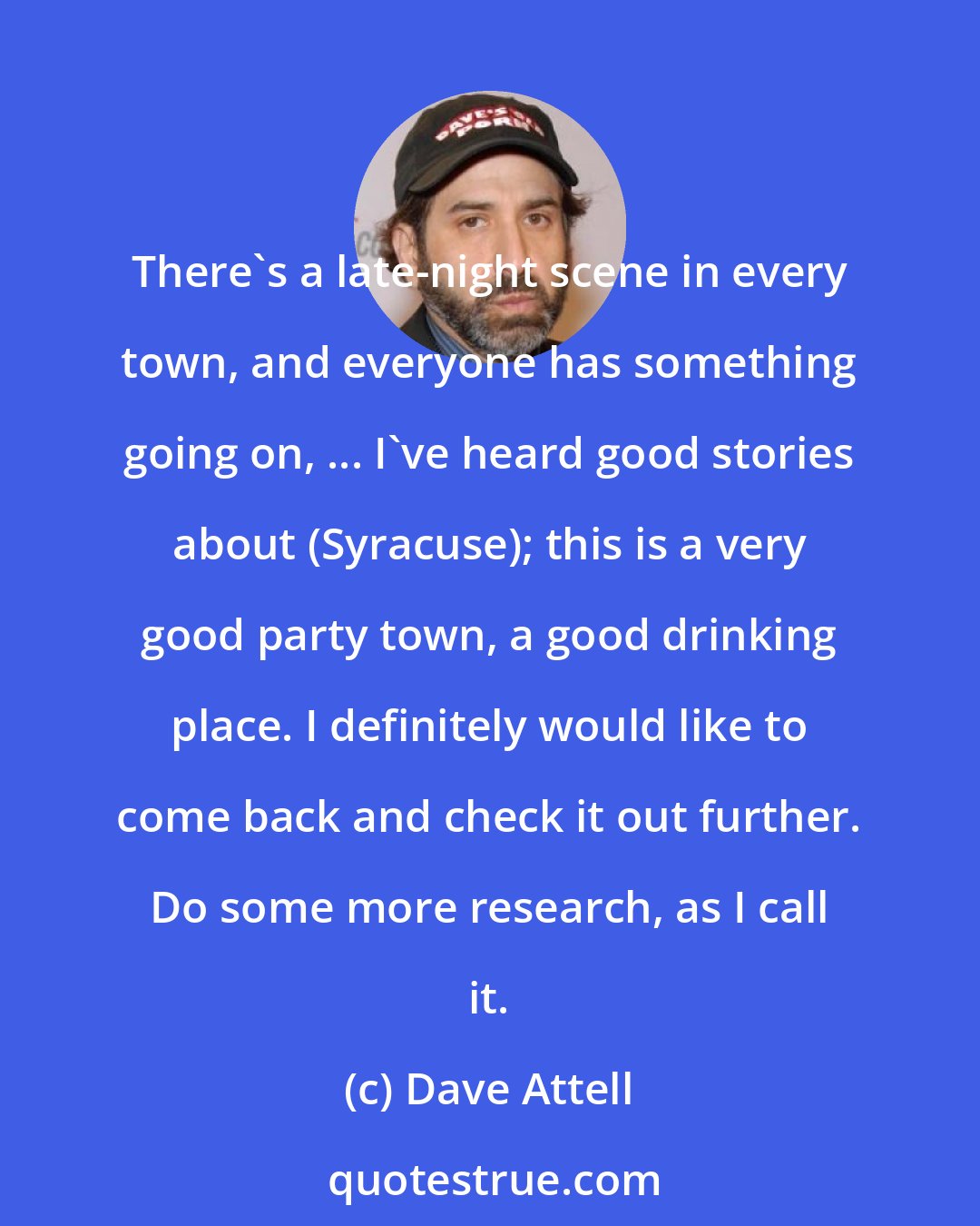 Dave Attell: There's a late-night scene in every town, and everyone has something going on, ... I've heard good stories about (Syracuse); this is a very good party town, a good drinking place. I definitely would like to come back and check it out further. Do some more research, as I call it.