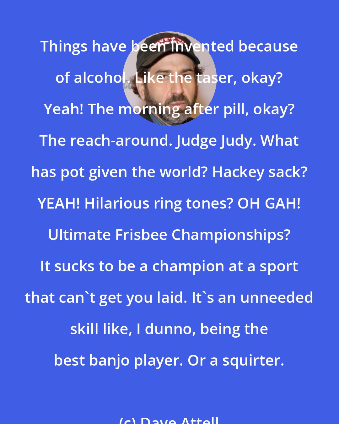 Dave Attell: Things have been invented because of alcohol. Like the taser, okay? Yeah! The morning after pill, okay? The reach-around. Judge Judy. What has pot given the world? Hackey sack? YEAH! Hilarious ring tones? OH GAH! Ultimate Frisbee Championships? It sucks to be a champion at a sport that can't get you laid. It's an unneeded skill like, I dunno, being the best banjo player. Or a squirter.