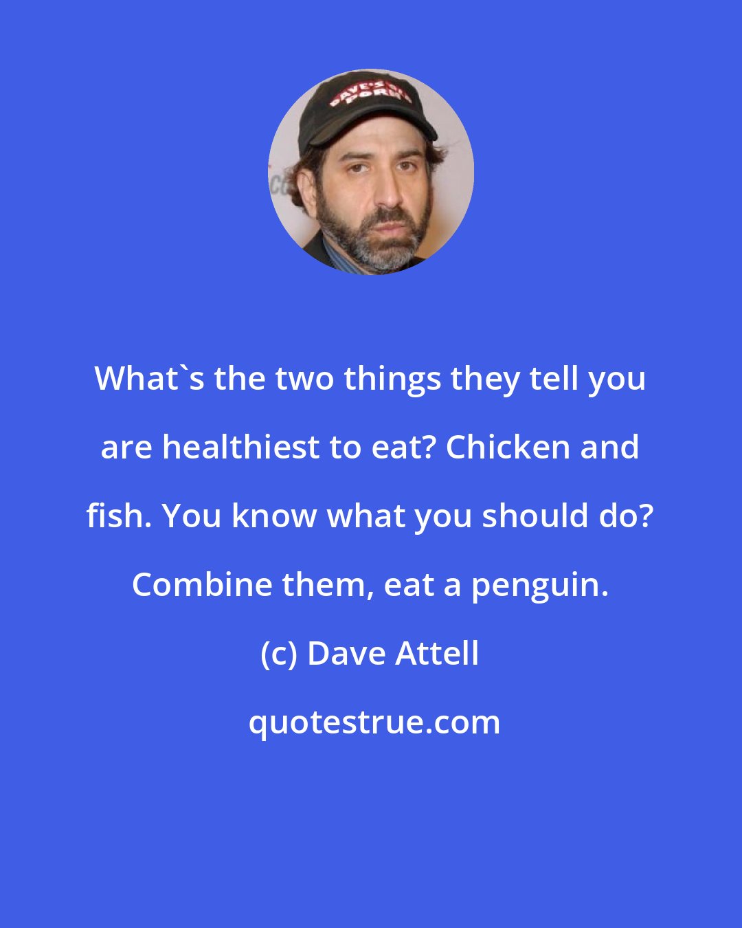 Dave Attell: What's the two things they tell you are healthiest to eat? Chicken and fish. You know what you should do? Combine them, eat a penguin.