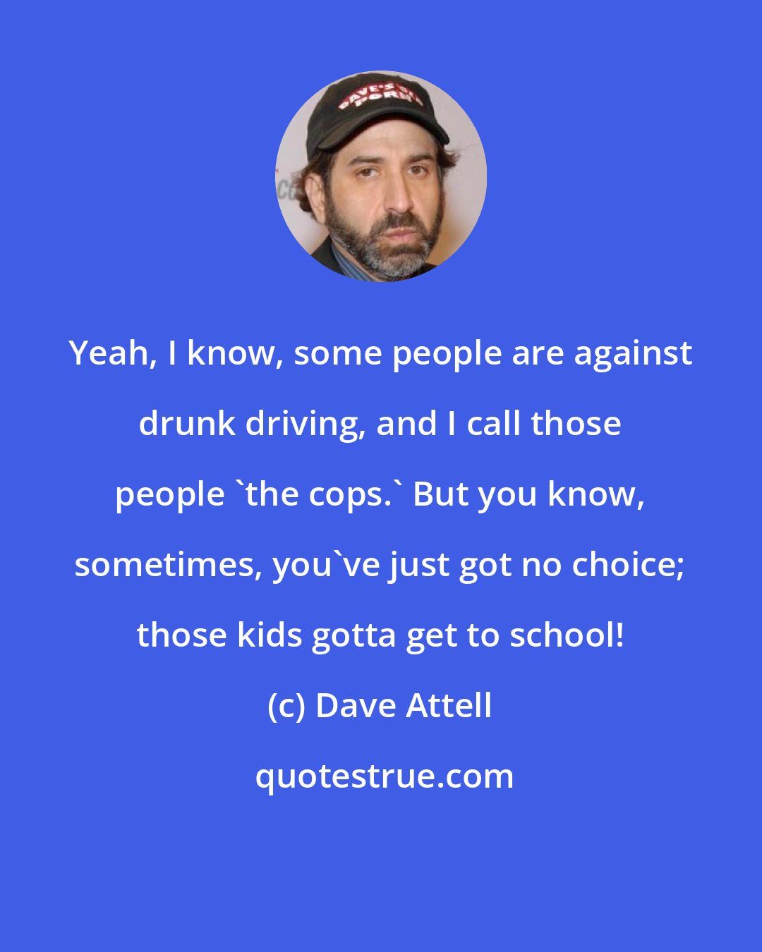 Dave Attell: Yeah, I know, some people are against drunk driving, and I call those people 'the cops.' But you know, sometimes, you've just got no choice; those kids gotta get to school!