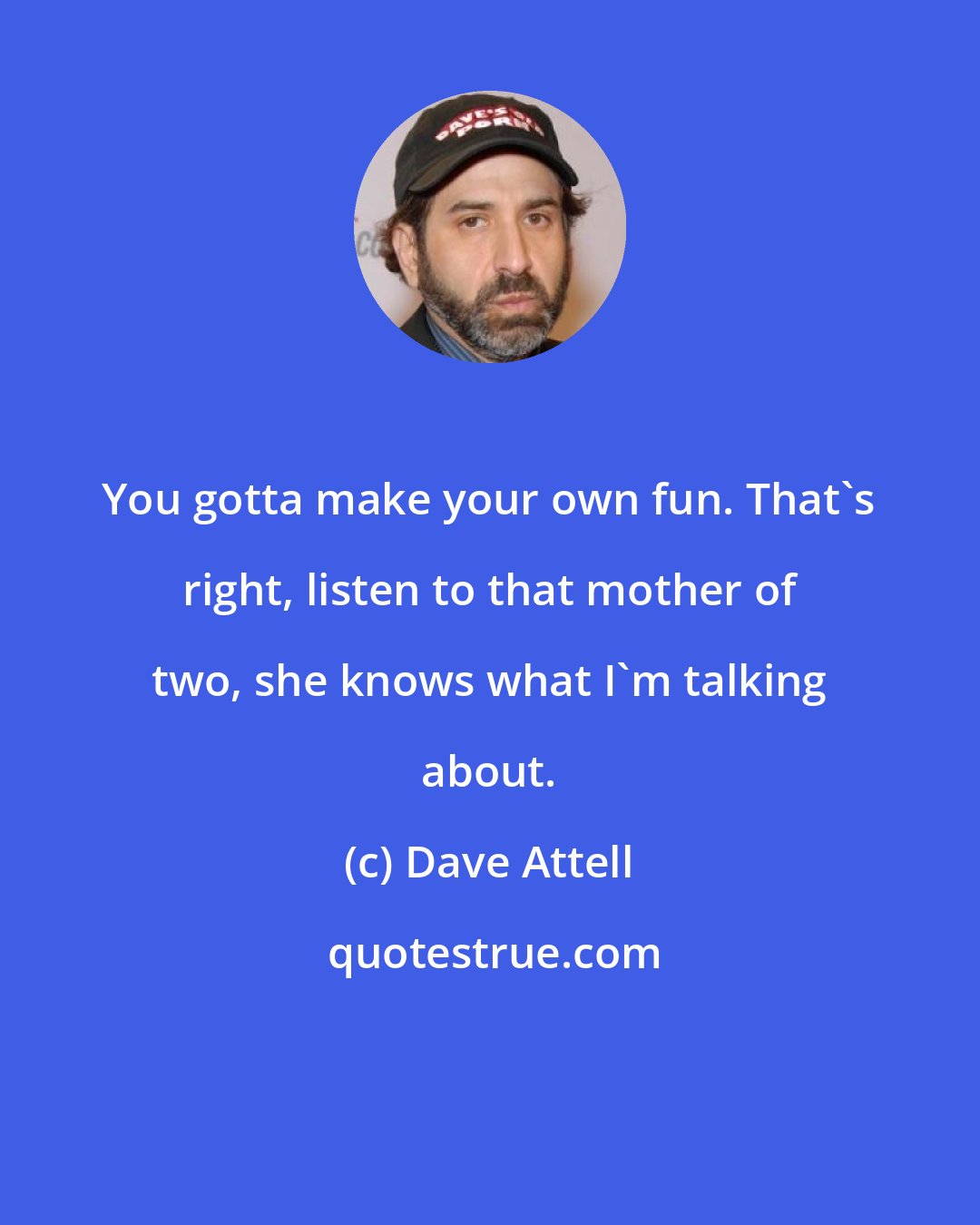 Dave Attell: You gotta make your own fun. That's right, listen to that mother of two, she knows what I'm talking about.