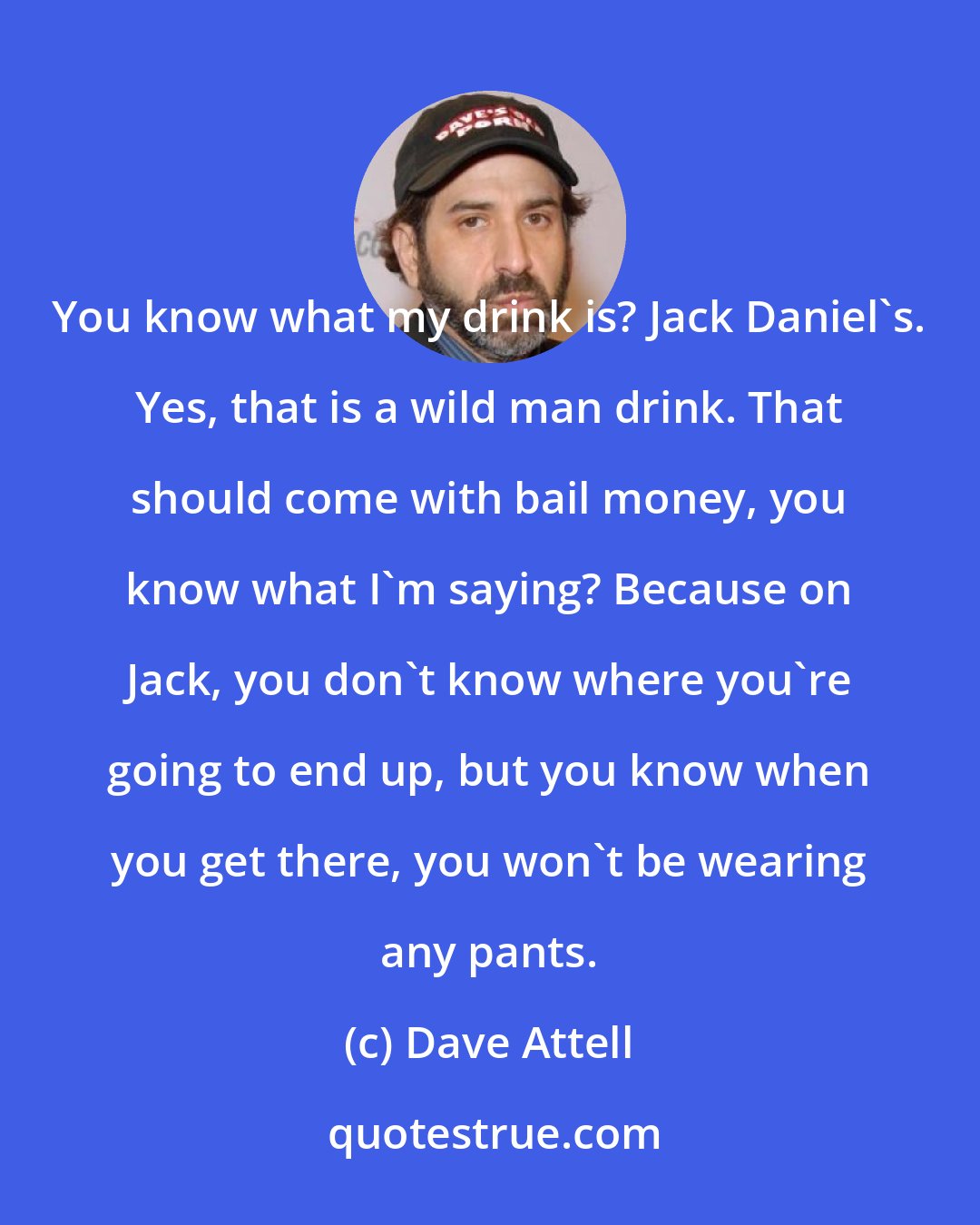 Dave Attell: You know what my drink is? Jack Daniel's. Yes, that is a wild man drink. That should come with bail money, you know what I'm saying? Because on Jack, you don't know where you're going to end up, but you know when you get there, you won't be wearing any pants.