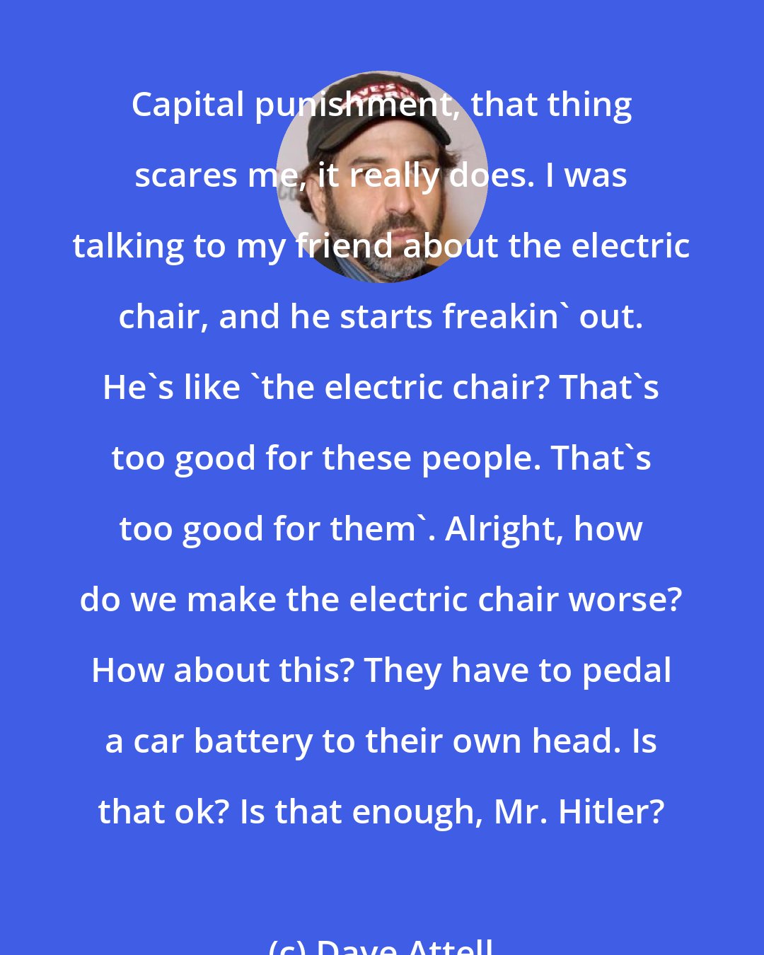 Dave Attell: Capital punishment, that thing scares me, it really does. I was talking to my friend about the electric chair, and he starts freakin' out. He's like 'the electric chair? That's too good for these people. That's too good for them'. Alright, how do we make the electric chair worse? How about this? They have to pedal a car battery to their own head. Is that ok? Is that enough, Mr. Hitler?