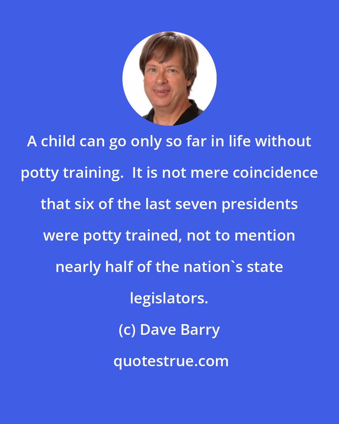 Dave Barry: A child can go only so far in life without potty training.  It is not mere coincidence that six of the last seven presidents were potty trained, not to mention nearly half of the nation's state legislators.