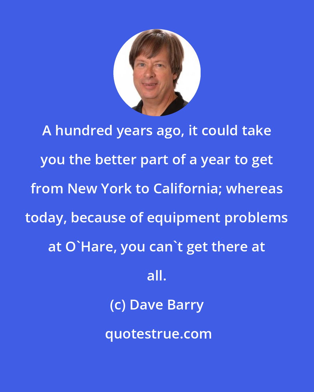 Dave Barry: A hundred years ago, it could take you the better part of a year to get from New York to California; whereas today, because of equipment problems at O'Hare, you can't get there at all.