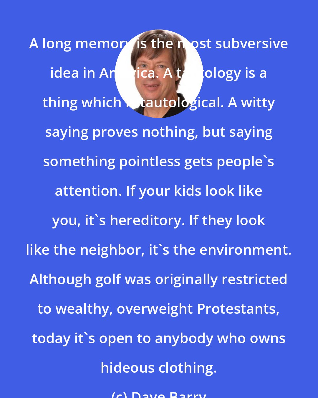 Dave Barry: A long memory is the most subversive idea in America. A tautology is a thing which is tautological. A witty saying proves nothing, but saying something pointless gets people's attention. If your kids look like you, it's hereditory. If they look like the neighbor, it's the environment. Although golf was originally restricted to wealthy, overweight Protestants, today it's open to anybody who owns hideous clothing.