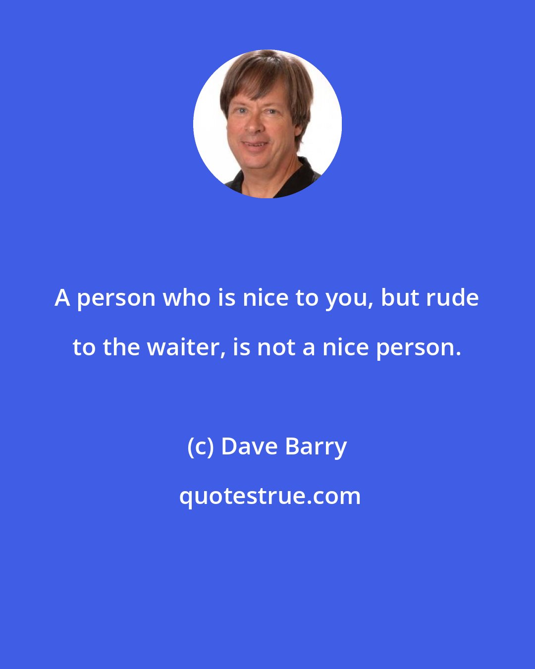 Dave Barry: A person who is nice to you, but rude to the waiter, is not a nice person.