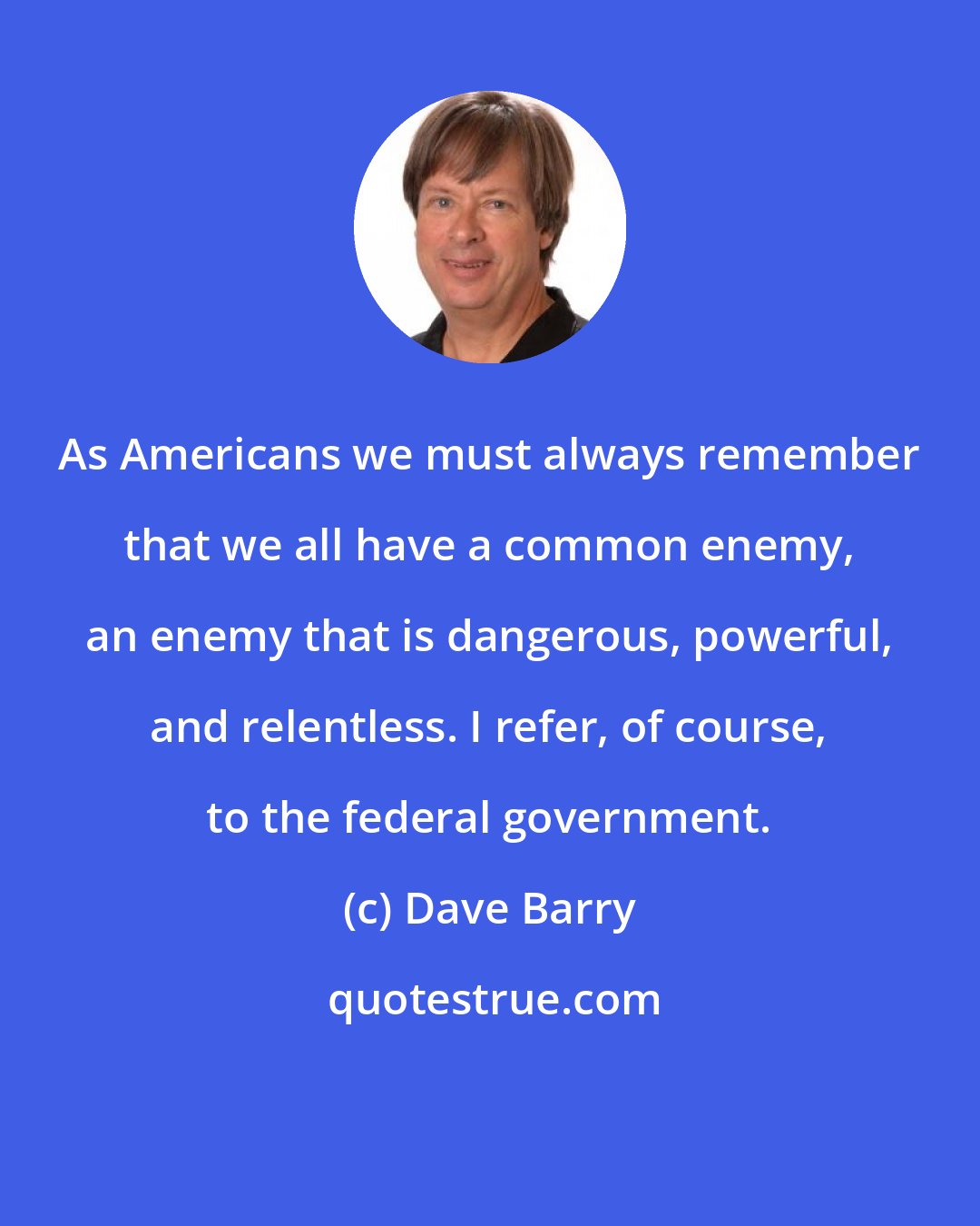 Dave Barry: As Americans we must always remember that we all have a common enemy, an enemy that is dangerous, powerful, and relentless. I refer, of course, to the federal government.